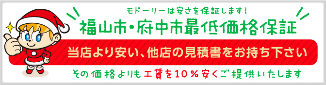 モドーリーは安さを保証します!広島県福山市・尾道市・府中市最低価格保証 当店より安い、他店の見積書をお持ち下さい。その価格よりも10％安くご提供いたします！ 